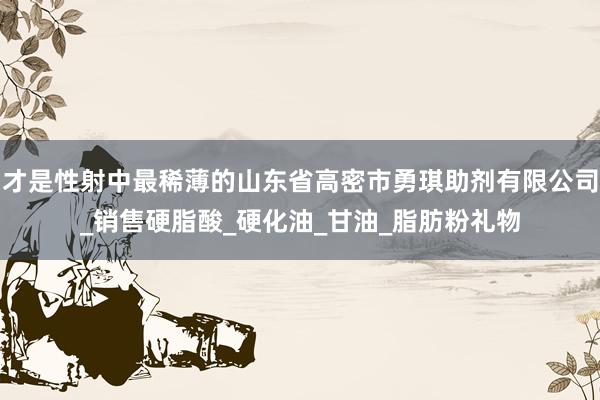 才是性射中最稀薄的山东省高密市勇琪助剂有限公司_销售硬脂酸_硬化油_甘油_脂肪粉礼物