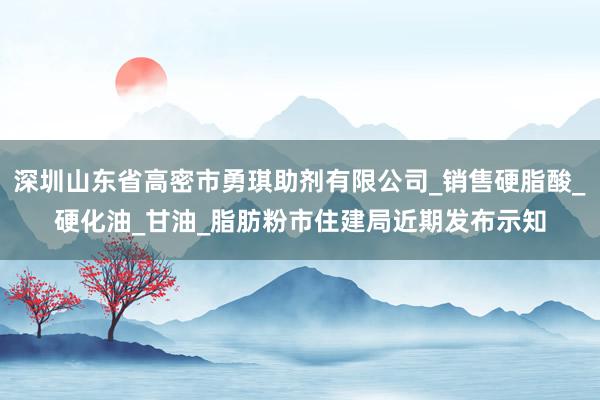 深圳山东省高密市勇琪助剂有限公司_销售硬脂酸_硬化油_甘油_脂肪粉市住建局近期发布示知