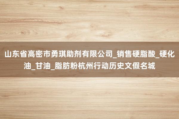 山东省高密市勇琪助剂有限公司_销售硬脂酸_硬化油_甘油_脂肪粉杭州行动历史文假名城